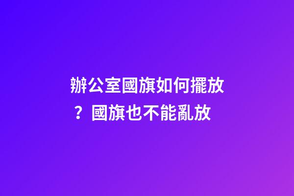 辦公室國旗如何擺放？國旗也不能亂放